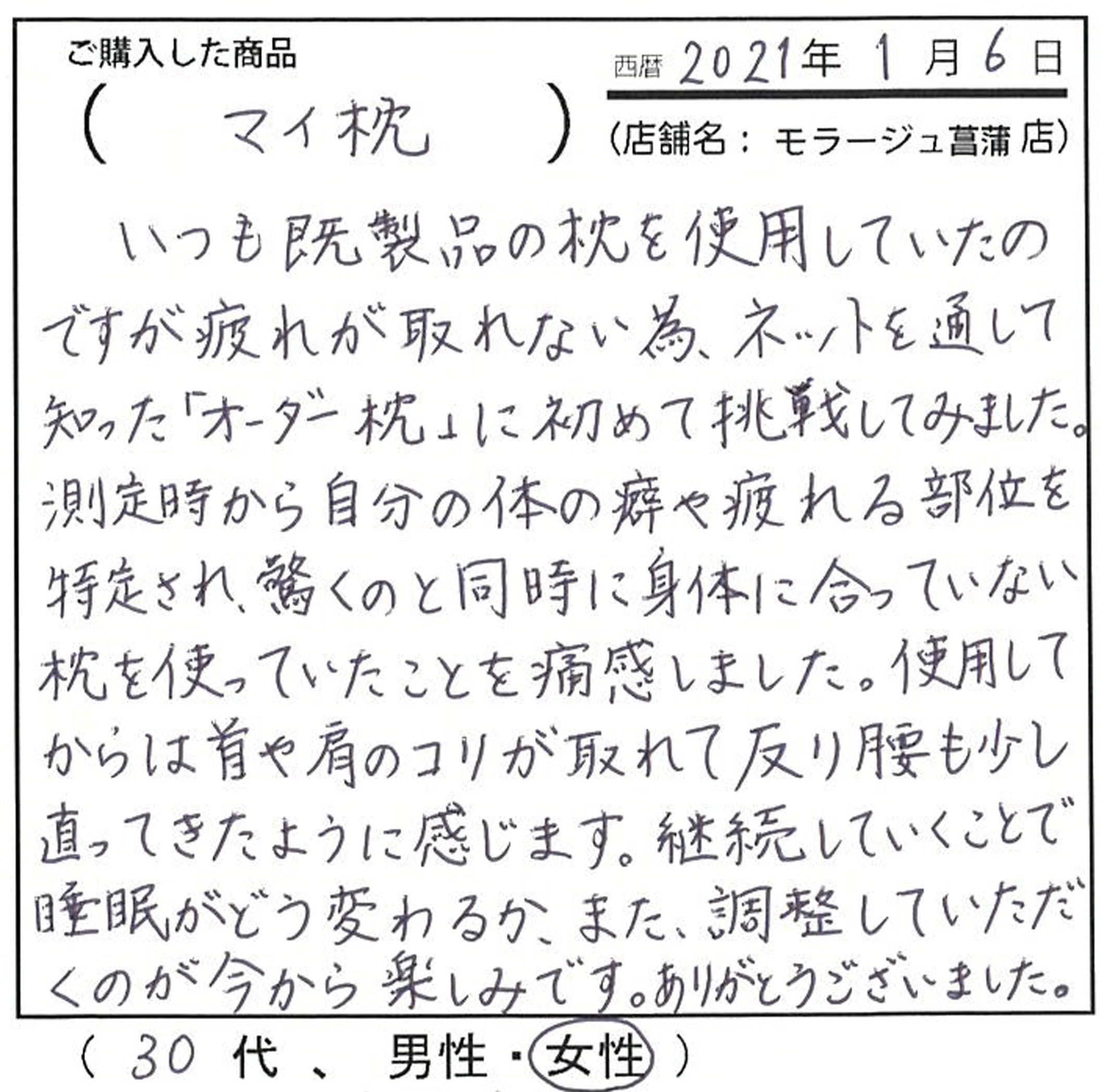 いつも既製品の枕を使用していたのですが、疲れが取れない為、ネットを通して慕った慕ったオーダーメイド枕に初めて挑戦してみました。測定時から驚くのと同時に、身体に合っていない枕を使っていたことを通関しました。使用してからは首や肩のコリが取れて反り腰も少し直ってきたように感じます。継続していくことで、睡眠がどう変わるか、また調整して頂くのが今から楽しみです。有難うございました。