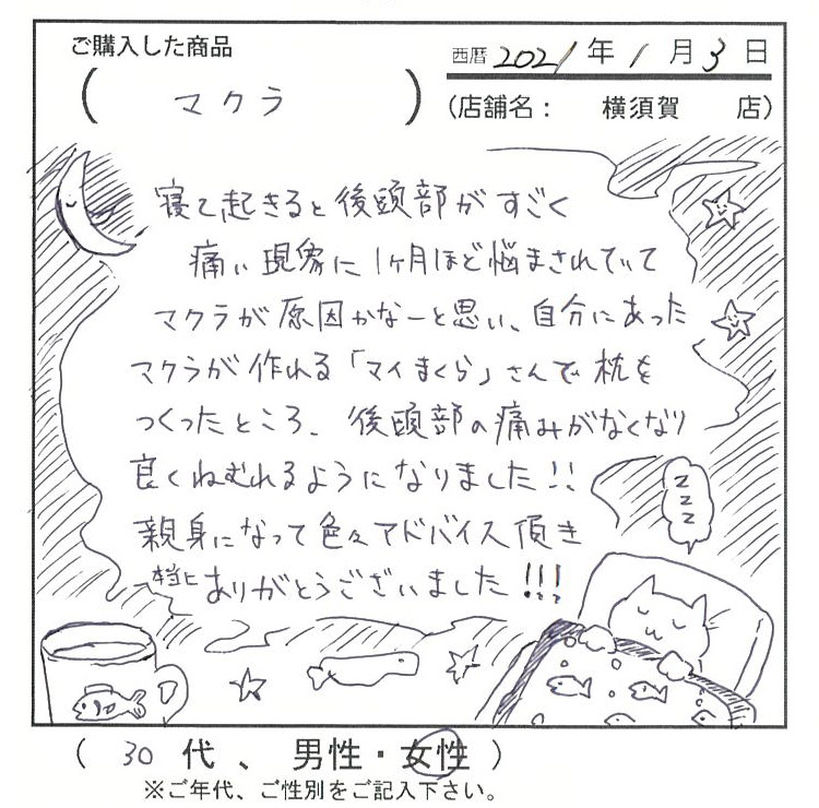 寝て起きると後頭部がすごく痛い現象に1ヶ月ほど悩まされていて枕が原因かなーと思い、自分に合った枕が作れる「マイまくら」さんで枕を作った所、後頭部の痛みが無く良く眠れるようになりました。