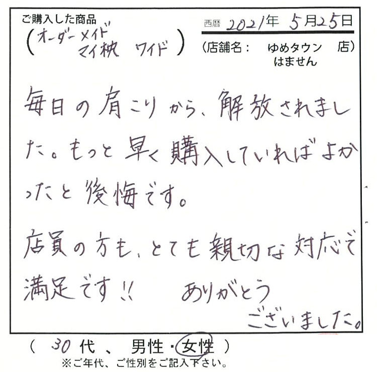 毎日の肩こりから解放されました。もっと早く購入していれば良かったと後悔です。店員の方もとても親切な対応で満足です!ありがとうございました。