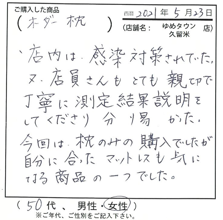 店内は感染対策されていた。また、店員さんもとても親切で丁寧に測定結果説明をしてくださり、分かりやすかった。今回は枕のみの購入でしたが、自分に合ったマットレスも気になる商品の一つでした。