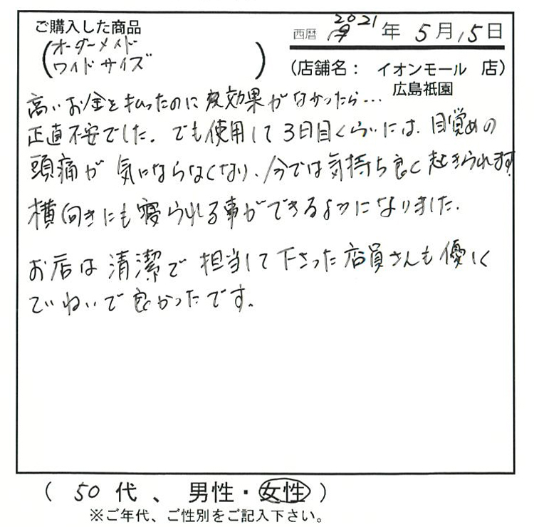 高いお金を払ったのに効果がなかったら…正直不安でした。でも使用して3日目ぐらいには目覚めの頭痛が気にならなくなり、今では気持ち良く起きられます。横向きにも寝られることが出来るようになりました。お店は清潔で担当してくださった店員さんも優しく丁寧で良かったです。