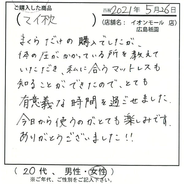 枕だけの購入でしたが、体の圧がかかっている所を教えて頂き、私に合うマットレスも知ることが出来たので、とても有意義な時間を過ごせました。今日から使うのがとても楽しみです。ありがとうございました!!