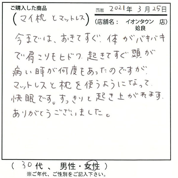 今までは起きてすぐ体がバキバキで肩こりもひどく、頭が痛い時が何度も合ったのですが、マットレスと枕を使うようになって快眠です。すっきりと起き上がれます。有難うございました。