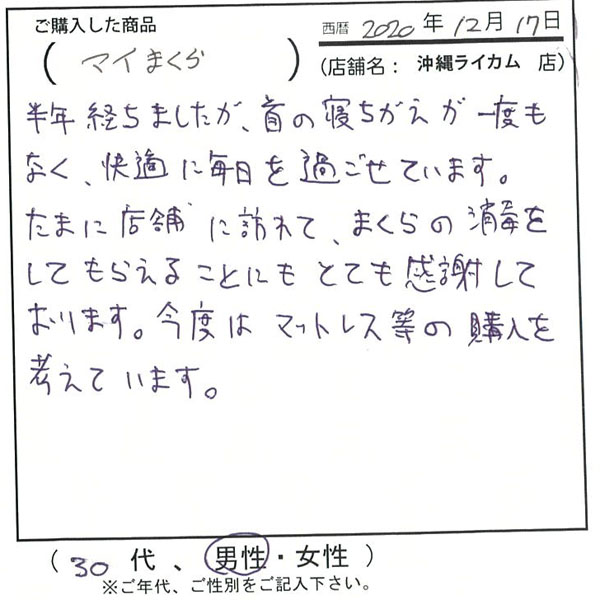 半年経ちましたが、首の寝違えが一度もなく快適に毎日を過ごせています。たまに店舗に訪れて、枕の消毒をしてもらえることにとても感謝しております。今度はマットレス等の購入を考えています。