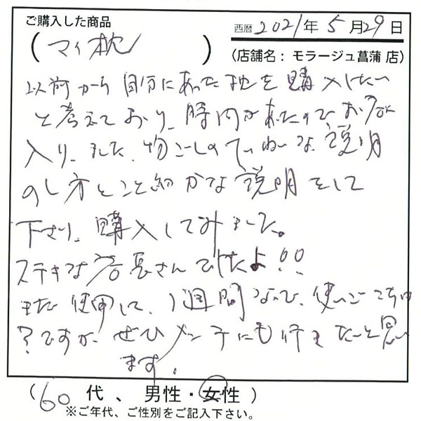 以前から自分にあった枕を購入したいと考えており、時間があったのでお店に入りました。物腰丁寧な説明をしてくださり、購入してみました。ステキな店長さんでしたよ!