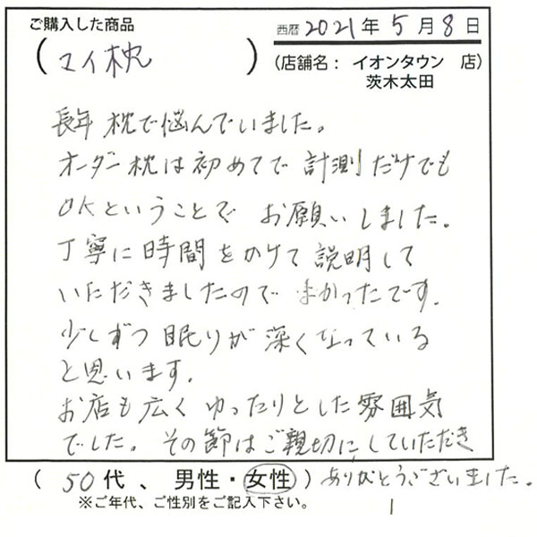 長年枕で悩んでいました。オーダー枕は初めてで計測だけでもOKということでお願いしました。丁寧に時間をかけて説明して頂きましたので、良かったです。少しずつ眠りが深くなっていると思います。