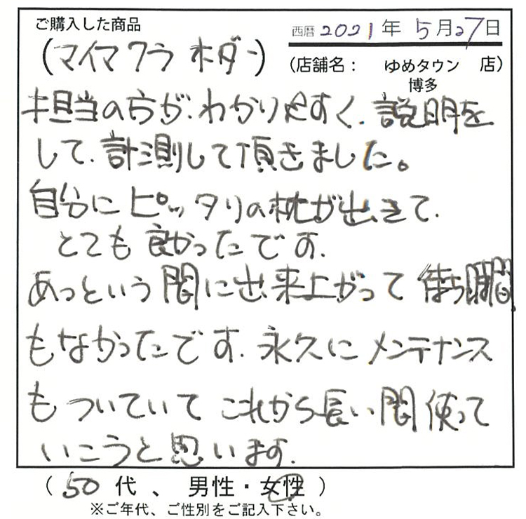 担当の方が分かりやすく、説明をして計測して頂きました。自分にピッタリの枕は出来てとても良かったです。あったという間に出来上がって待ち時間もなかったです。永久にメンテナンスもついていて、これから長い間使っていこうと思います。