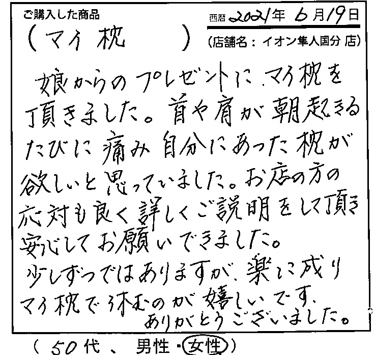 首や肩が朝起きるたびに痛み、自分にあった枕が欲しいと思っていました。お店の方の応対もよく、詳しく説明をして頂き、安心してお願いできました。少しずつではありますが、楽に成りマイ枕で休むのが嬉しいです。ありがとうございました。