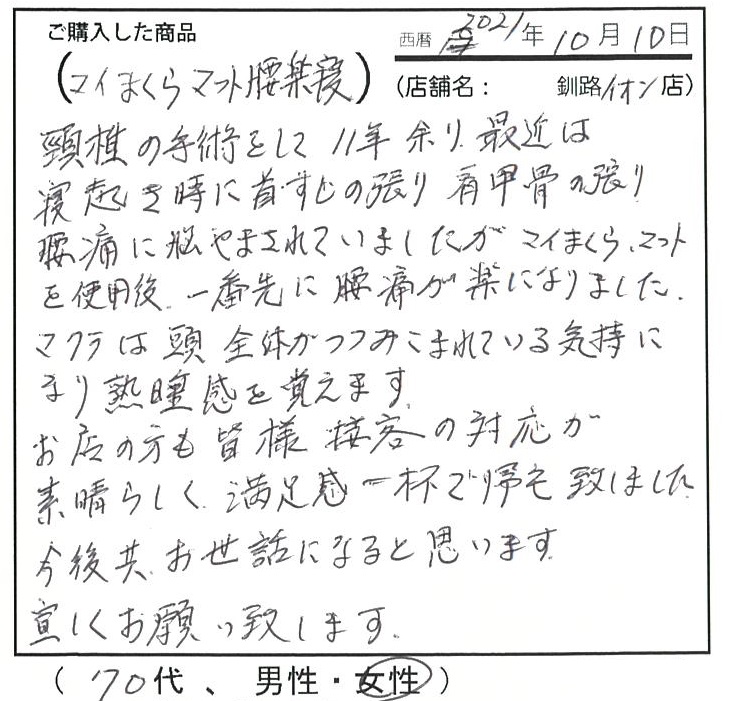 頸椎の手術をして11年余り、最近は寝起き時に首筋の張り、肩甲骨の張り、腰痛に悩まされていましたがマイまくらマットを使用後、一番先に腰痛が楽になりました。枕は頭全体が包み込まれている気持になり熟睡感を覚えます