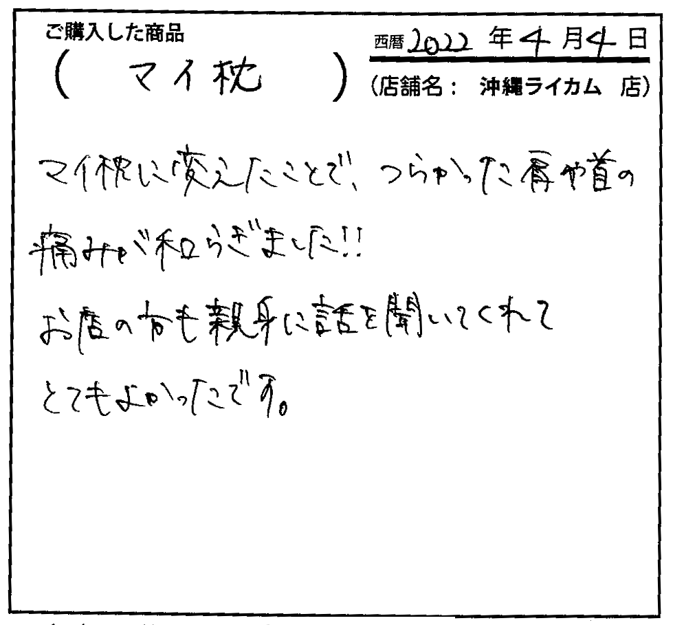 マイ枕に変えたことで、つらかった方や首の痛みが和らぎました！！お店の方も親身に話を聞いてくれてとても良かったです。