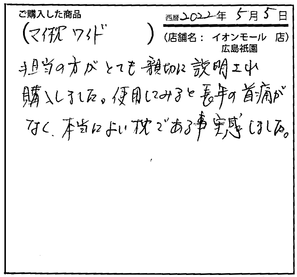 担当の方がとても親切に説明され購入しました。使用してみると長年の首痛がなく、本当によい枕である事を実感しました。