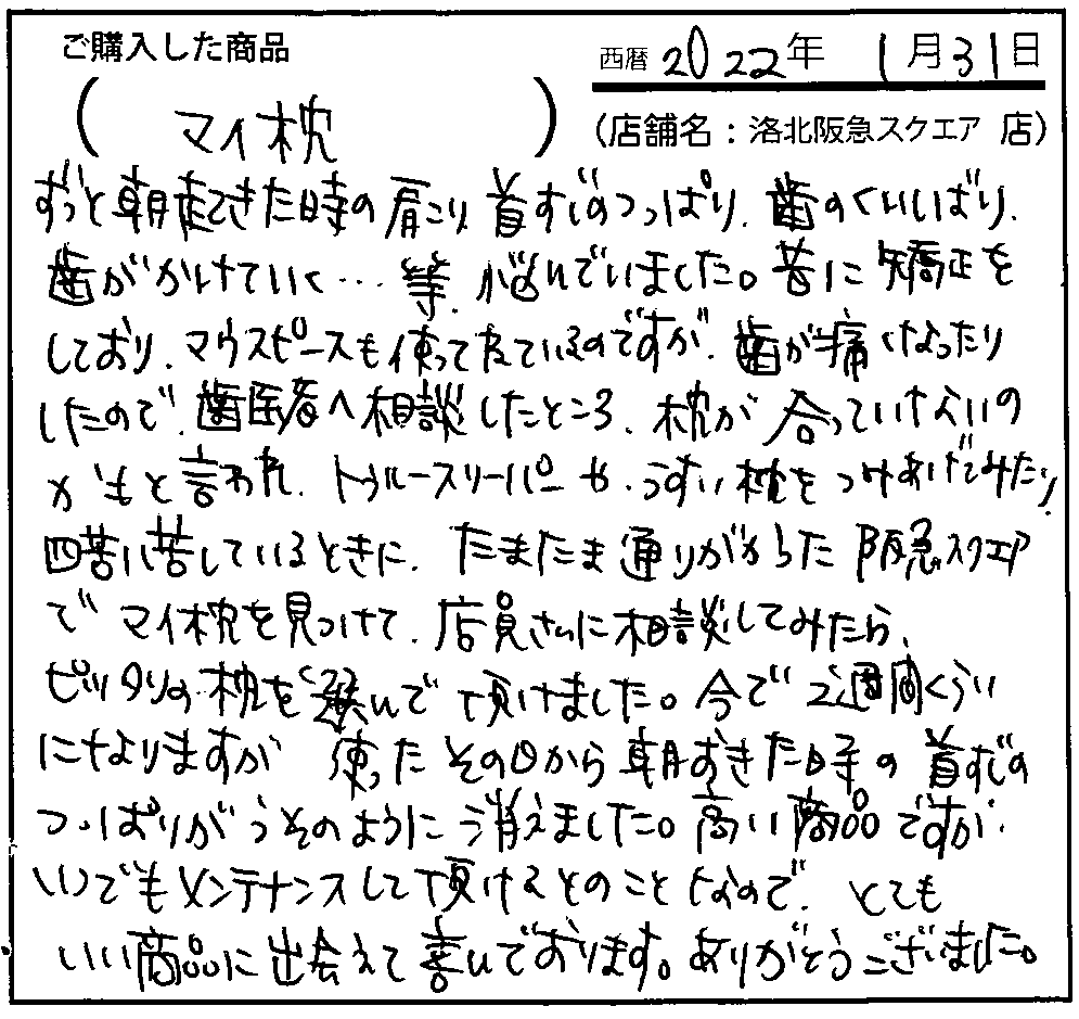 使ったその日から朝おきた時の首筋のつっぱりがうそのように消えました。高い商品ですが、いつでもメンテナンスして頂けるとのことなので、とてもいい商品に出会えて喜んでおります。