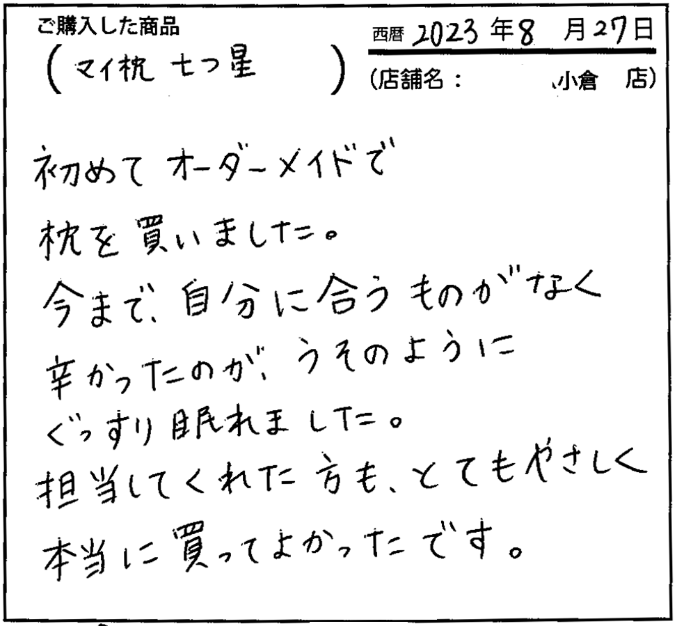 今まで自分に合うものがなく辛かったのがうそのようにぐっすり眠れました。担当してくれた方もとてもやさしく本当に買ってよかったです。