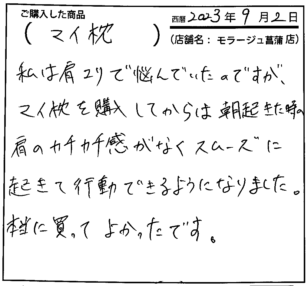 マイ枕を購入してからは朝起きた時の肩のカチカチ感がなくスムーズに起きて行動できるようになりました。