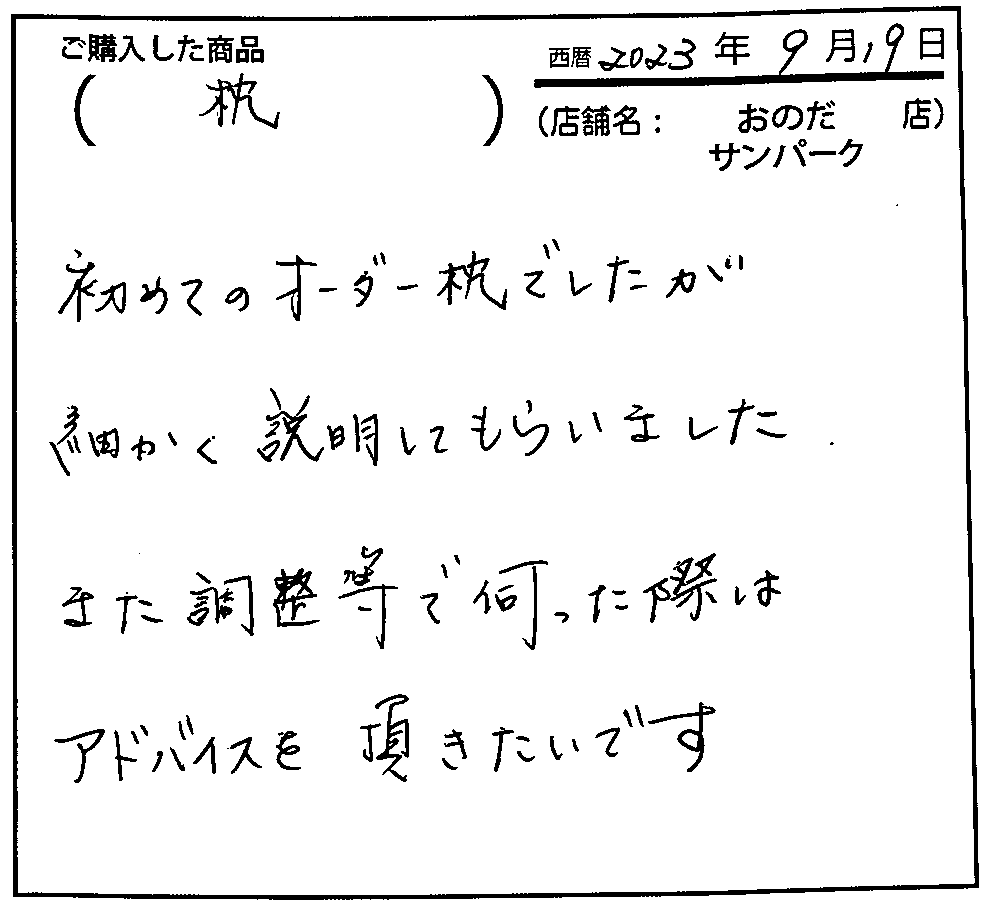 初めてのオーダー枕でしたが、細かく説明してもらいました。また調整等で伺った際はアドバイスを頂きたいです。