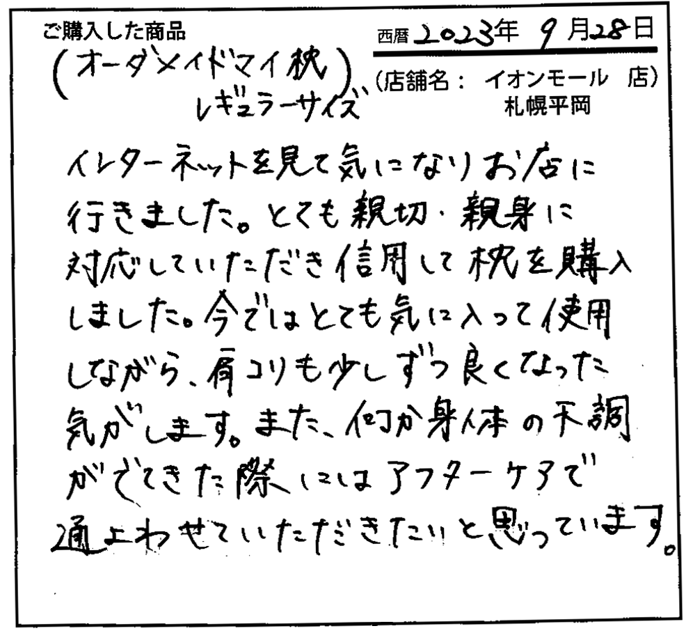 インターネットを見て気になりお店に行きました。とても親切・親身に対応していただき信用して枕を購入しました。今ではとても気に入って使用しながら、肩こりも少しづつ良くなった気がします。