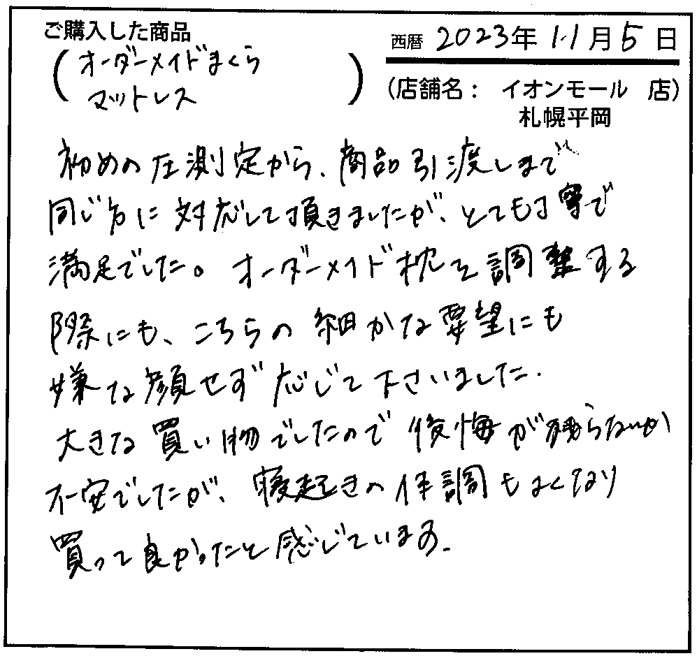 オーダーメイド枕を調整する際にも、こちらの細かな要望にも嫌な顔せず応じてくださいました。大きな買い物でしたので後悔が残らないか不安でしたが、寝起きの体調もよくなり買って良かったと感じています。