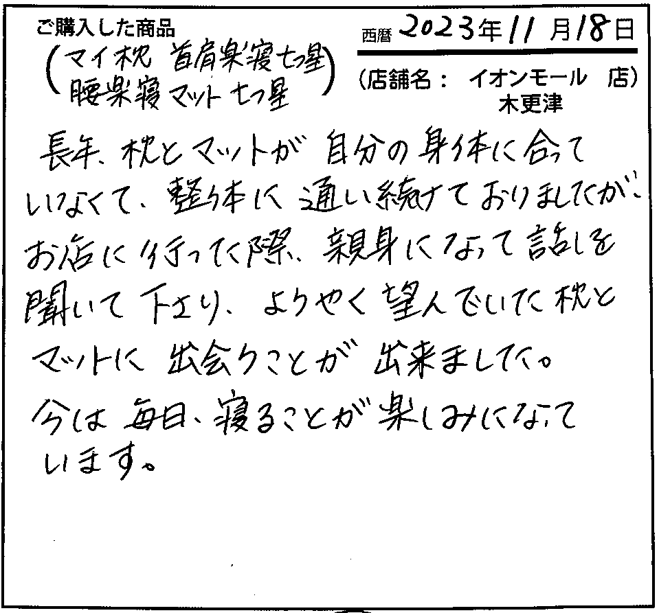 長年、枕とマットが自分の身体に合っていなくて、整体に通い続けておりましたが、お店に行った際、親身になって話を聞いてくださり、ようやく望んでいた枕とマットに出会うことができました。