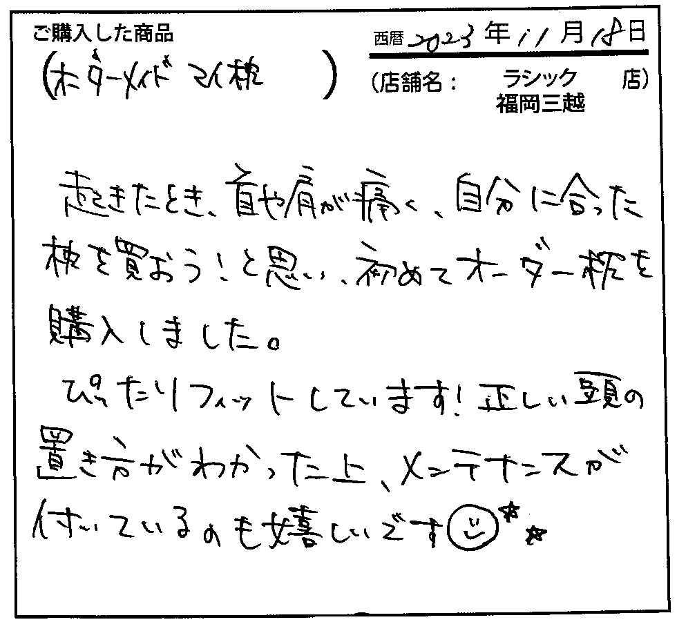 起きたとき、首や肩が痛く、自分に合った枕を買おう！と思い、初めてオーダー枕を購入しました。ぴったりフィットしています！正しい頭の置き方がわかった上、メンテナンスが付いているのも嬉しいです。