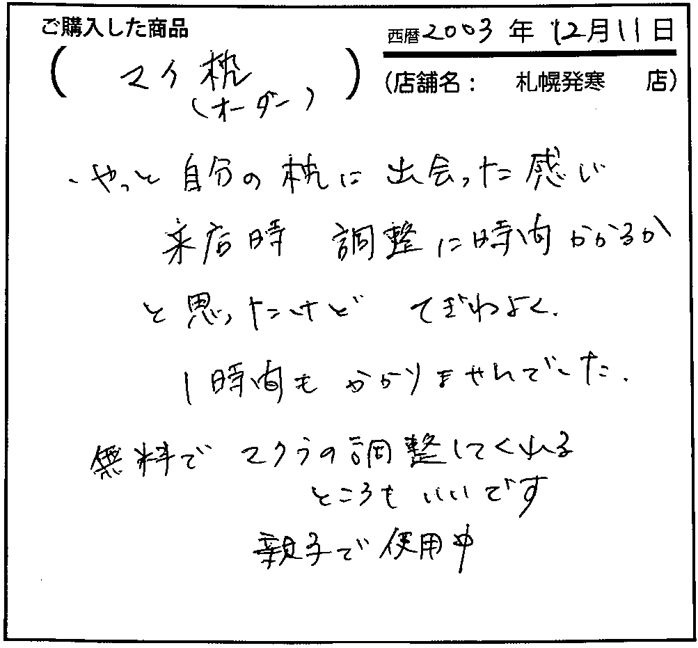 やっと自分の枕に出会った感じ。来店時調整に時間かかるかと思ったけど、手際よく1時間もかかりませんでした。無料で枕の調整してくれるところもいいです。親子で使用中。