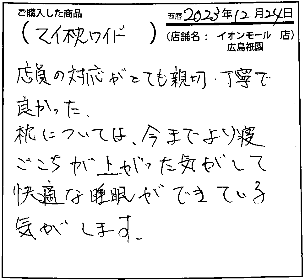 店員の対応がとても親切。丁寧で良かった。枕については、今までより寝心地が上がった気がして快適な睡眠ができている気がします。