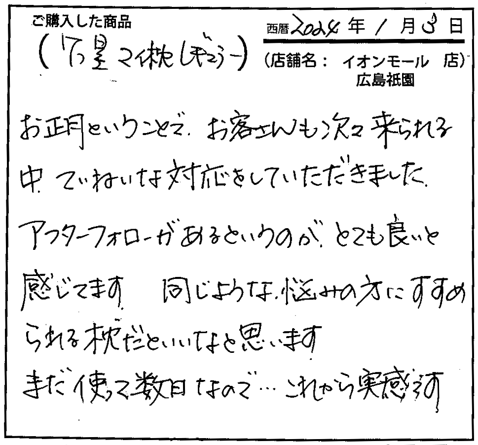 お正月ということ、お客さんも次々来られる中、、ていねいな対応をしていただきました。アフターフォローがあるというのがとても良いと感じてます。同じような悩みの方にすすめられる枕だといいなと思います。