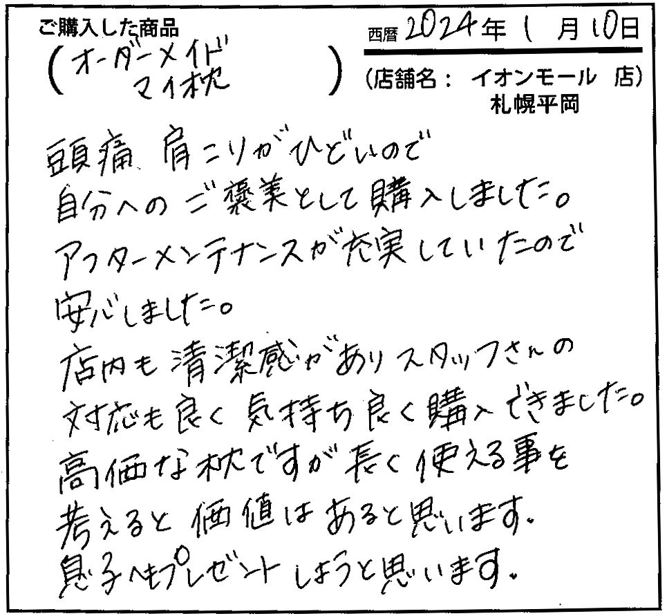 頭痛・肩こりがひどいので自分へのご褒美として購入しました。アフターメンテナンスが充実していたので安心しました。店内も清潔感がありスタッフさんの対応も良く気持ちよく購入できました。高価な枕ですが長く使える事を考えると価値はあると思います。息子へもプレゼントしようと思います。