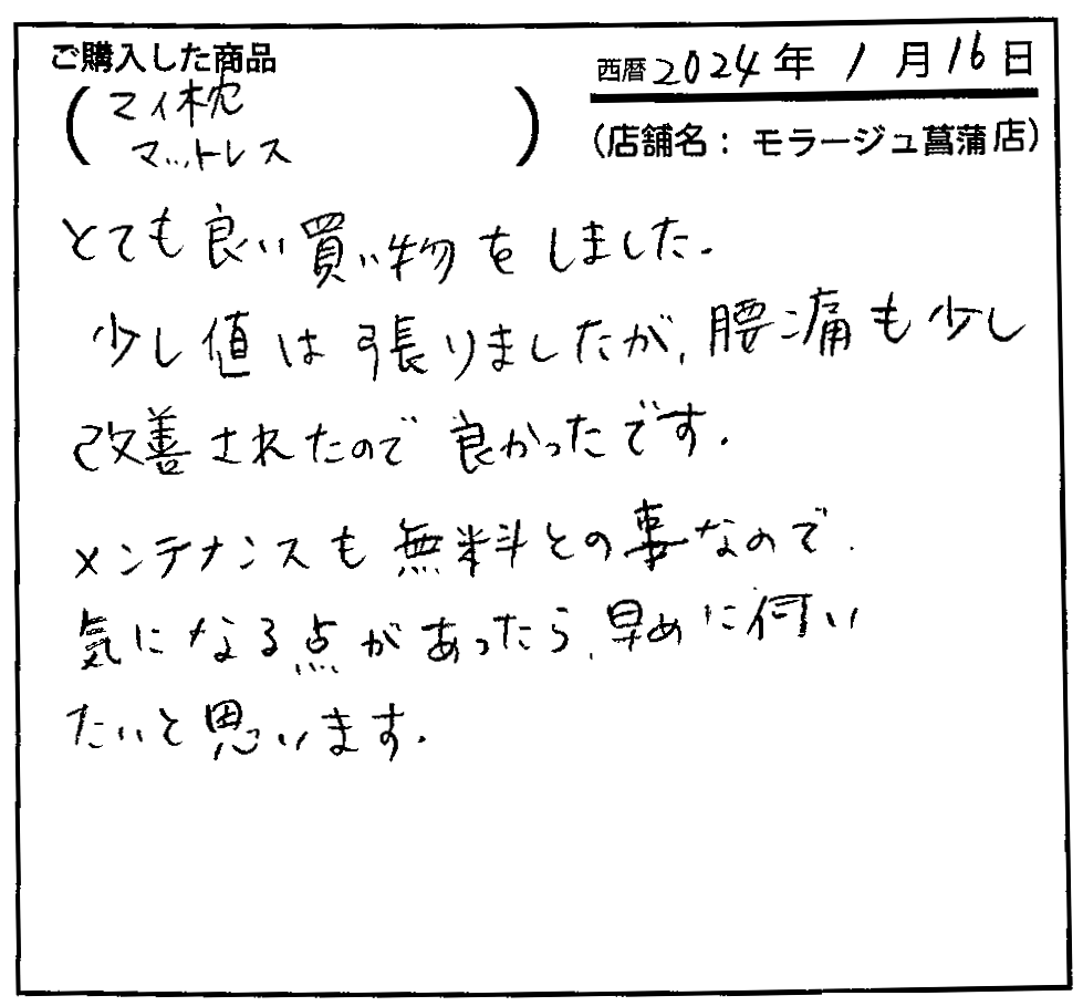 とても良い買い物をしました。少し値は張りましたが、腰痛も少し改善されたので良かったです。メンテナンスも無料とのことなので気になる点があったら早めに伺いたいと思います。