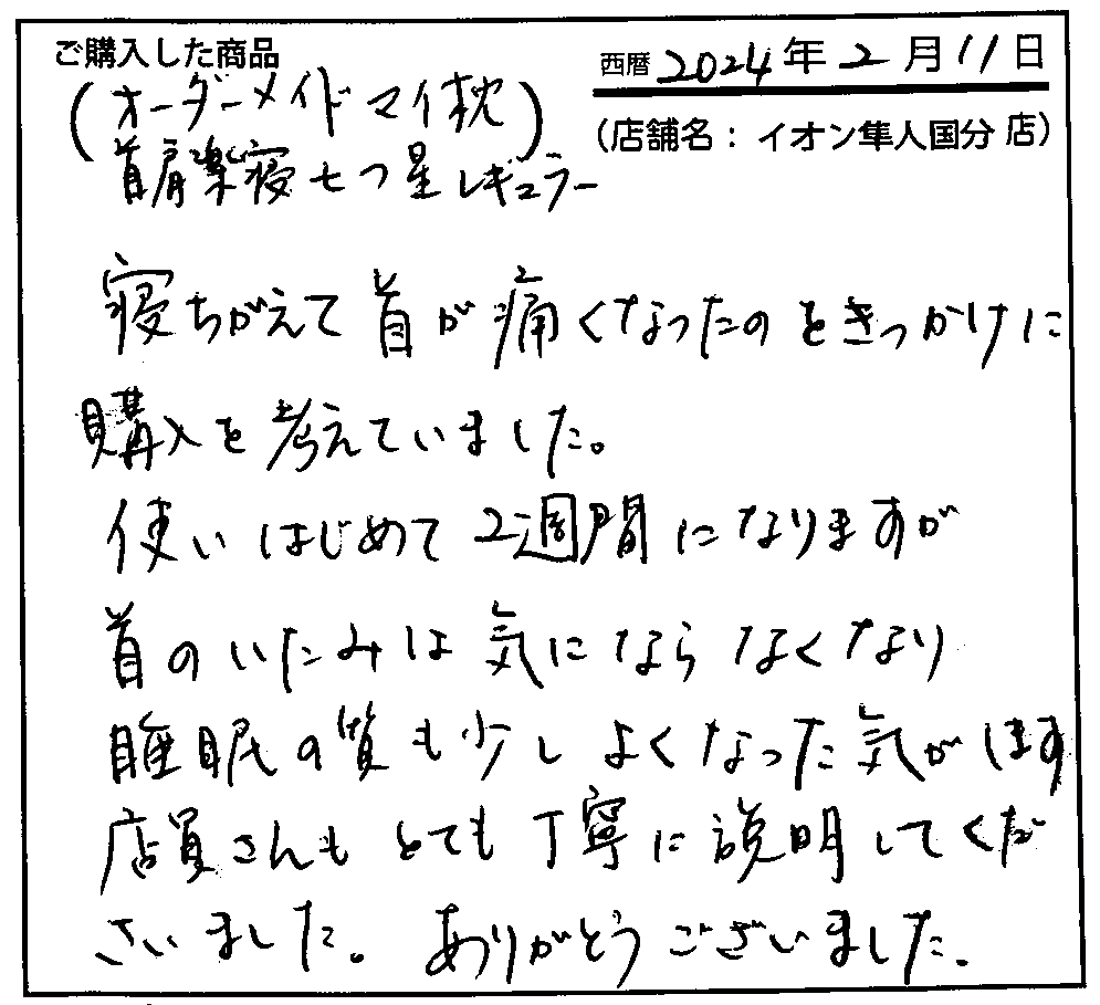 寝ちがえて首が痛くなったのをきっかけに購入を考えていました。使いはじめて2習慣になりますが首のいたみはきにならなくなり睡眠の質も少しよくなった気がします。店員さんもとても丁寧に説明してくださいました。