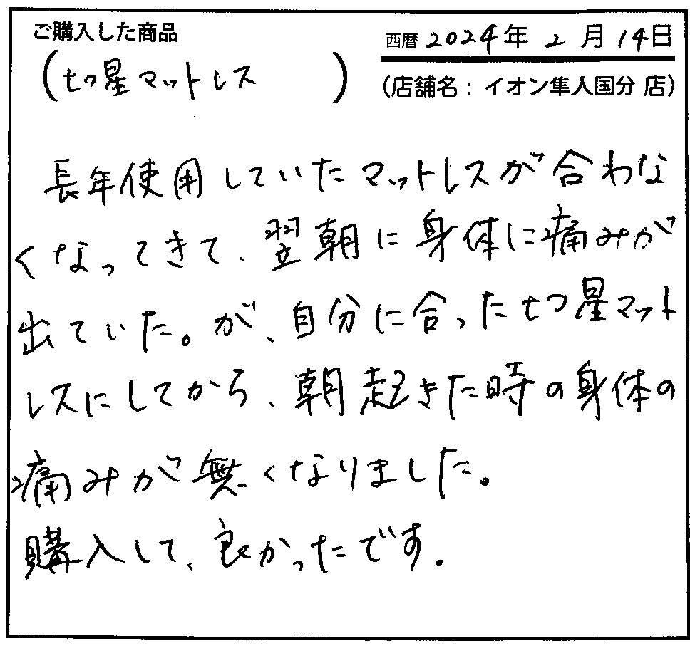 長年使用していたマットレスが合わなくなってきて、翌朝に身体の痛みが出ていた。が、自分に合った七つ星マットレスにしてから、朝起きた時の身体の痛みがなくなりました。購入して良かったです。