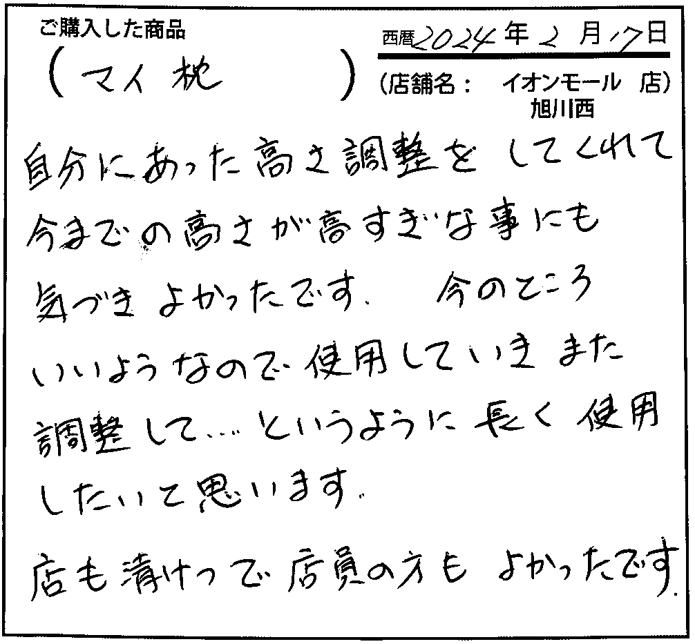 自分に合った高さ調子をしてくれて今までの高さが高すぎなことにも気づきよかったです。今のところいいようなので使用していき、また調整して…というように長く使用したいと思います。店も清潔で店員の方もよかったです。