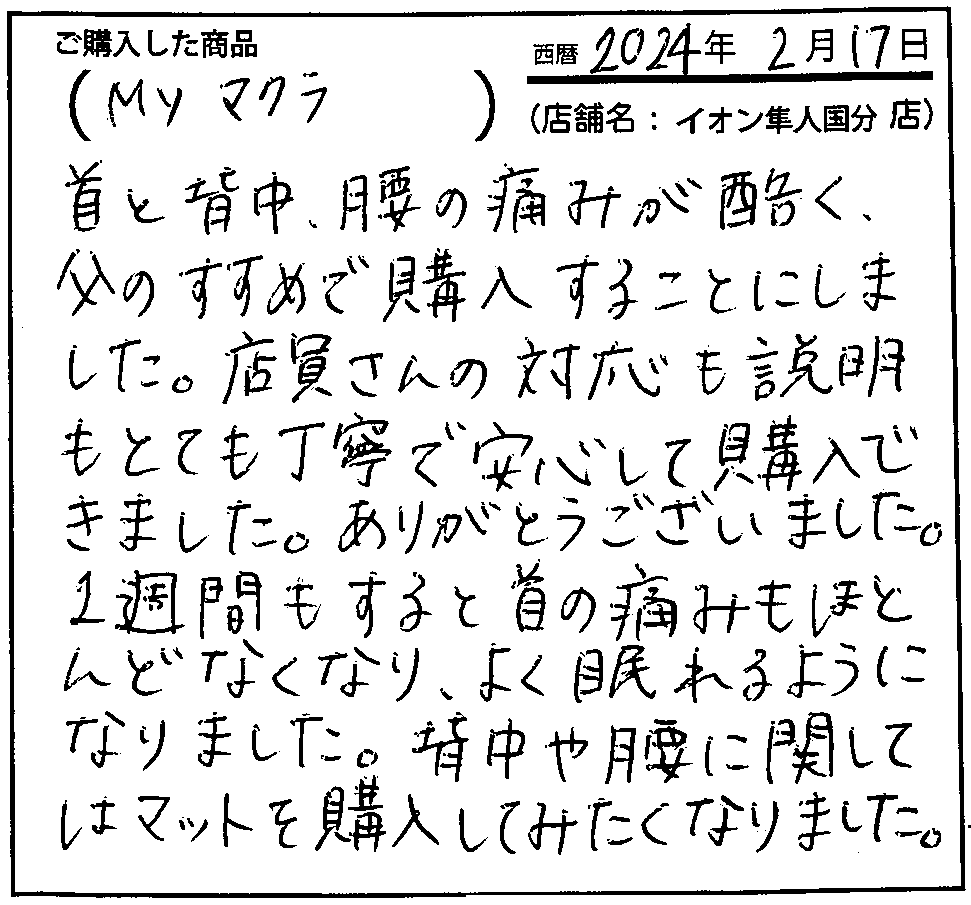 首と背中、腰の痛みが酷く、父のすすめで購入することにしました。店員さんの対応も説明もとても丁寧で安心して購入できました。ありがとうございました。1週間もすると首の痛みもほとんどなくなり、よく眠れるようになりました。背中や腰に関してはマットを購入してみたくなりました。