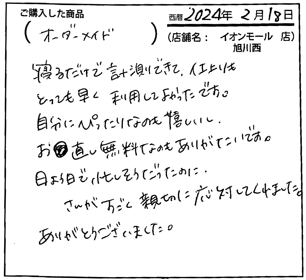 寝るだけで計測できて、仕上がりもとっても早く利用してよかったです。自分にぴったりなのも嬉しいし、お直し無料なのもありがたいです。日曜日で忙しそうだったのに、〇〇さんがすごく親切に応対してくれました。ありがとうございました。