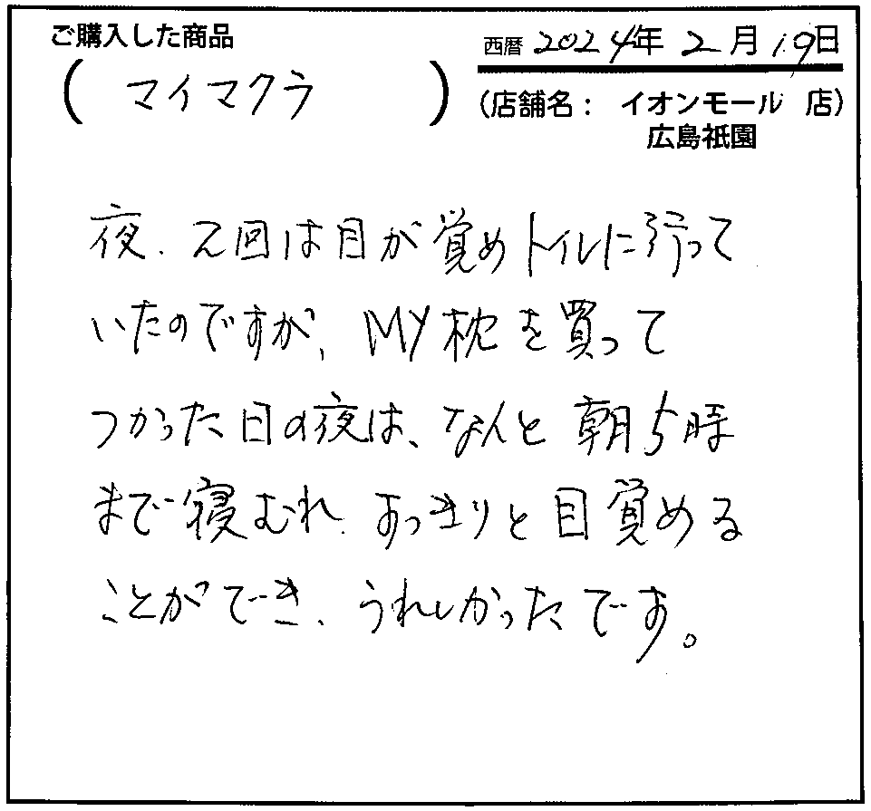 夜、2回は目が覚め絵トイレに行っていたのですが、my枕を買ってつかった日の夜は、なんと朝5時まで眠れ、すっきりと目覚めることができ、嬉しかったです。