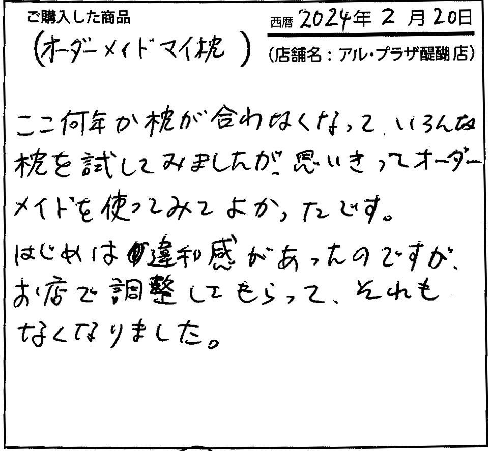 ここ何年か枕が合わなくなって、いろんな枕を試してみましたが、思い切ってオーダーメイドを使ってみてよかったです。はじめは違和感があったのですが、お店で調整してもらって、それもなくなりました。