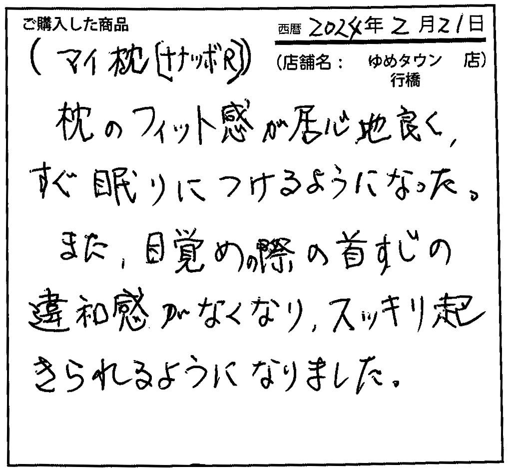 枕のフィット感が居心地良く、すぐ眠りにつけるようになった。また、目覚めの際の首筋の違和感がなくなり、スッキリ起きられるようになりました。