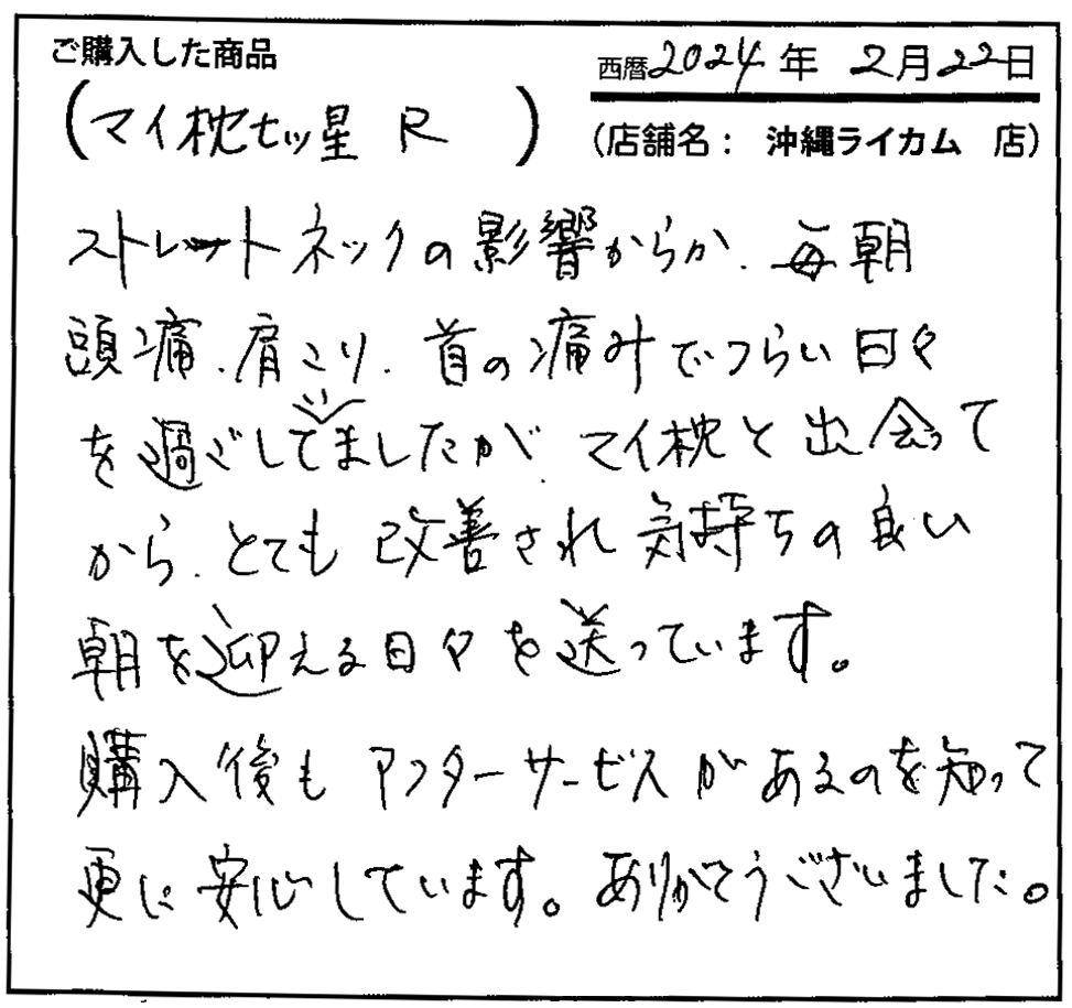 ストレートネックの影響からか、毎朝頭痛・肩こり・首の痛みでつらい日々を過ごしていましたが、マイ枕と出会ってからとても改善され気持ちのいい朝を迎える日々を送っています。購入後もアフターサービスがあるのを知ってさらに安心しています。