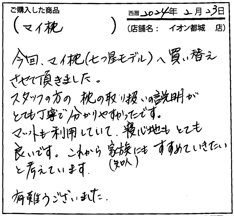 スタッフの方の枕の取り扱い説明がとても丁寧で分かりやすかったです。マットも利用していて、寝心地もとても良いです。これから家族(知人)にもすすめていきたいと考えています。