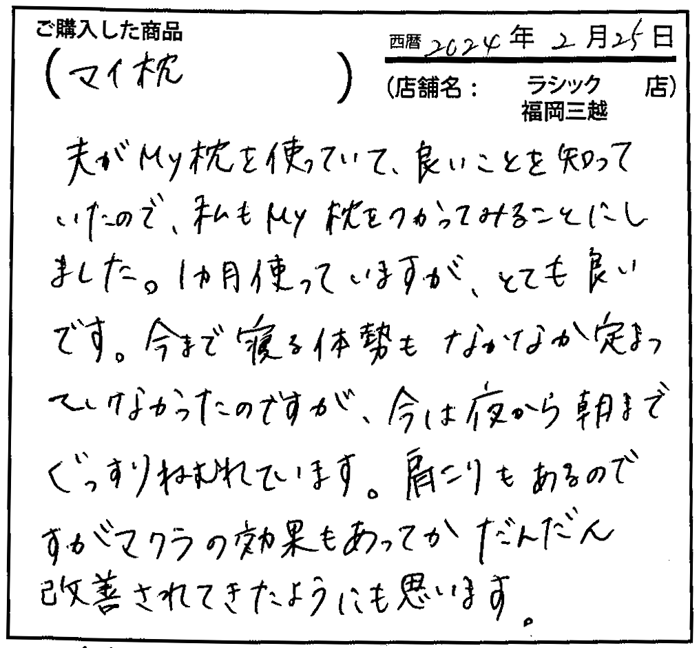 夫がmy枕を使っていて、良いことを知っていたので、また市もmy枕をつかってみることにしました。1ヶ月使っていますが、とても良いです。今まで寝る姿勢もなかなか定まっていなかたのですが、今は夜から朝までぐっすり眠れています。肩こりもあるのですがマクラの効果もあってかだんだん改善されてきたようにも思います。