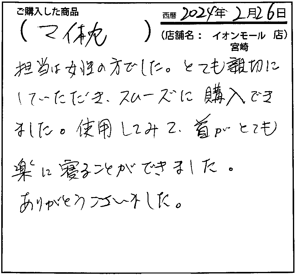 担当は女性の方でした。とても親切にしていただき、スムーズに購入できました。使用してみて、首がとても楽に寝ることができました。ありがとうございました。