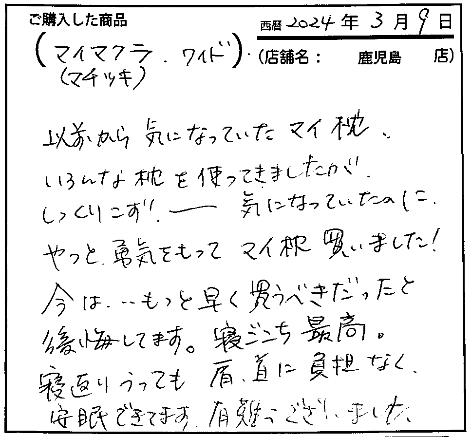 以前から気になっていたマイ枕。いろんな枕を使ってきましたがしっくりこず。気になっていたのにやっと勇気をもってマイ枕買いました。今は、もっと早く買うべきだったと後悔しています。寝心地最高。寝返りをうっても肩・首に負担なく安眠できています。
