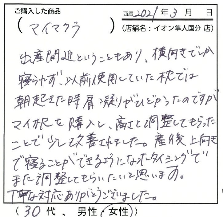 出産間近ということもあり、横向きでしか寝られず以前使用していた枕では朝起きた時肩こりがひどかったのですがマイ枕を購入し高さ調整してもらったことで少し改善されました