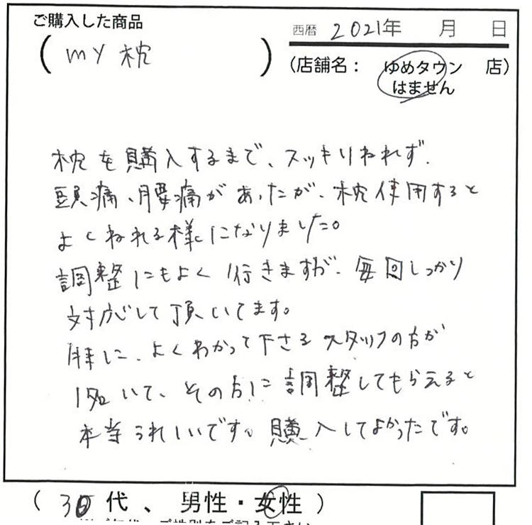 枕を購入するまで、スッキリ寝れず頭痛・腰痛があったが、枕を使用するとよく眠れるようになりました。調整にもよく行きますが、毎回しっかり対応して頂いています。