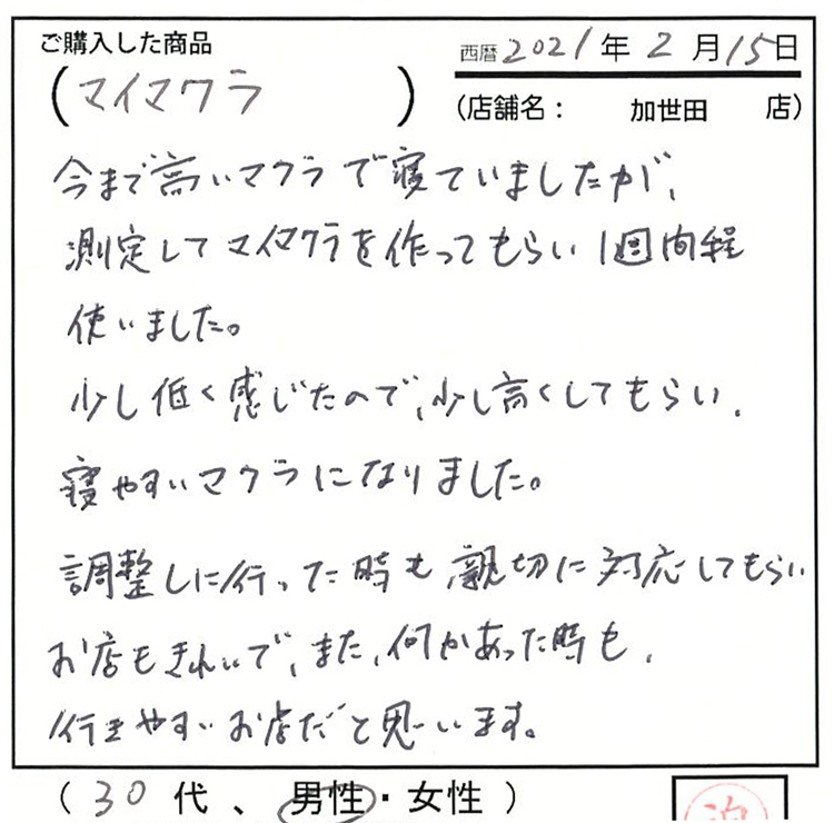 今まで高い枕で寝ていましたが、測定してマイ枕を作ってもらい、一週間ほど使いました。調整しに行った時も親切に対応してもらい、お店もきれいで、またなにかあった時も行きやすいお店だと思います。