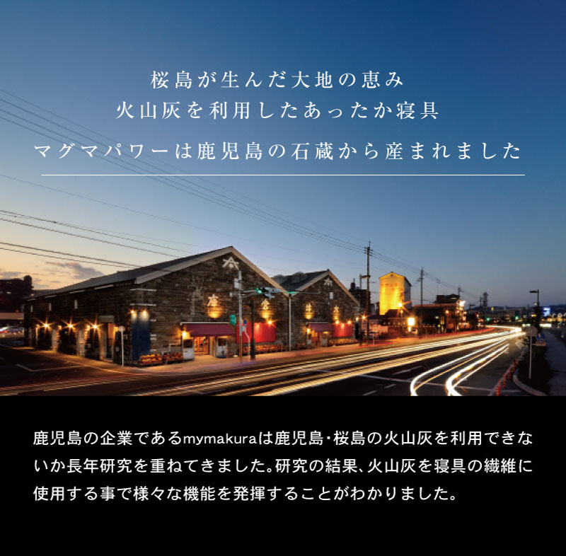 桜島が生んだ大地の恵み火山灰を利用したあったか寝具マグマパワーは鹿児島の石蔵から産まれました鹿児島の企業であるmymakuraは鹿児島・桜島の火山灰を利用できないか長年研究を重ねてきました。研究の結果、火山灰を寝具の繊維に使用する事で様々な機能を発揮することがわかりました。