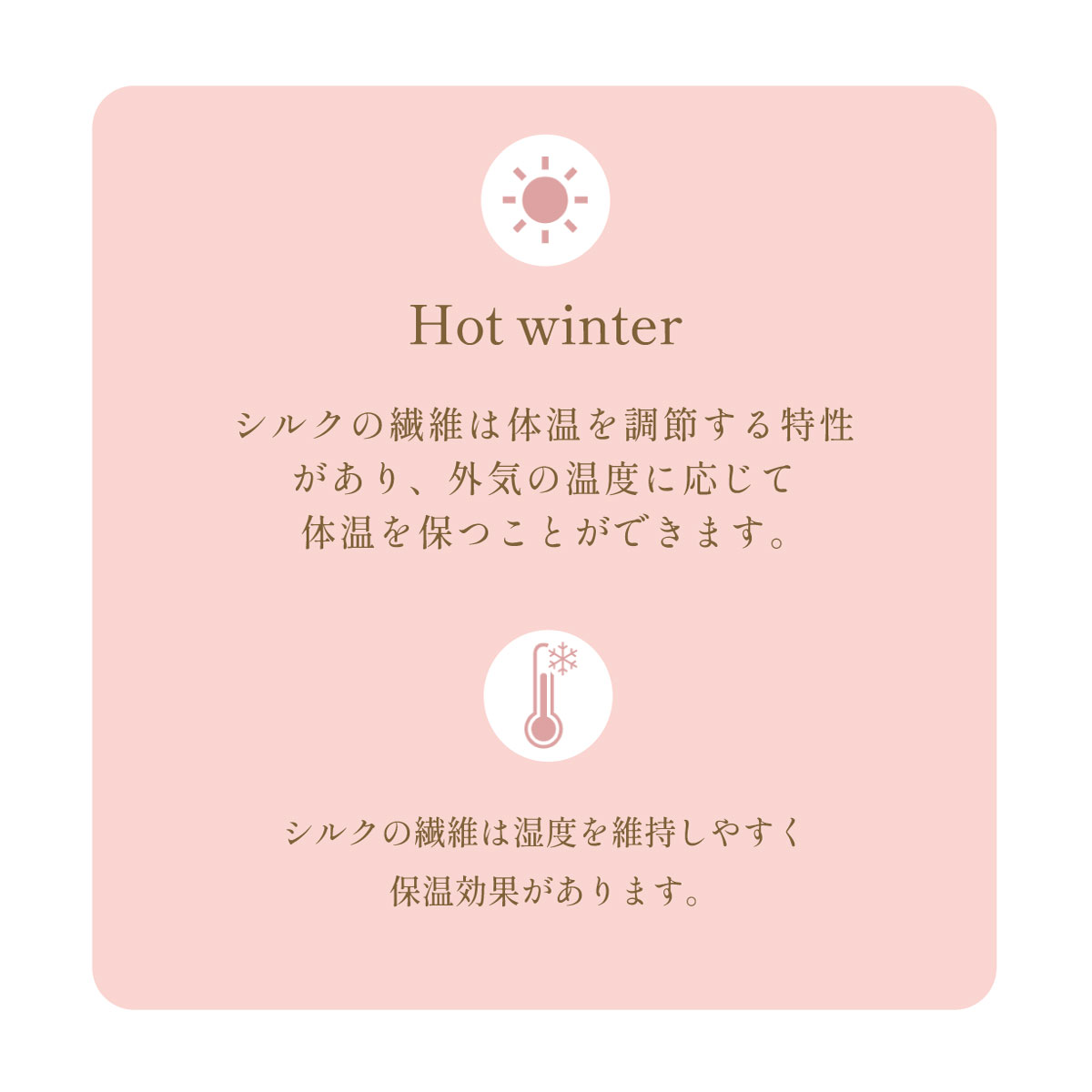 シルクの繊維は体温を調節する特性
があり、外気の温度に応じて体温を保つことができます。