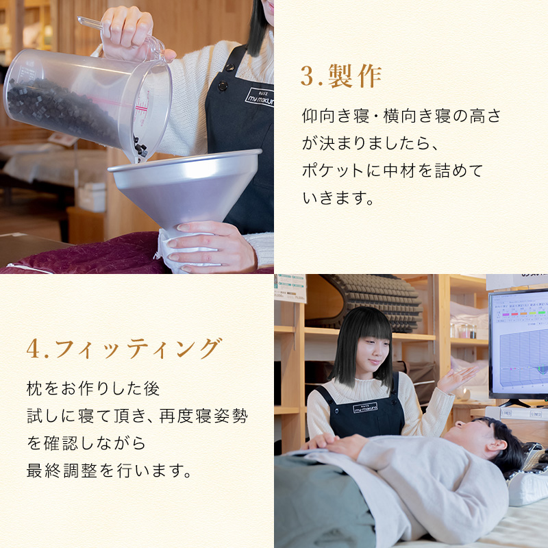 無料測定実施中。お近くの店舗にて無料測定致します。お気軽にお声掛けください。オーダーメイドマイ枕 製作の流れ【所要時間は約60分】カウセリング・測定眠りのカウンセラーがお客様の睡眠に対するお悩みやお身体の調子、現在の睡眠環境などをカウセリング致します。マイ枕専用測定器で頭の高さや首の長さ、後頭部から首にかけてのくぼみの深さを正確に測ります。
製作。測定した数値を元に中材を枕に詰め込んでいきます。フィッティング。枕が出来上がりましたら、実際に寝ていただき、ご体感していただきます。お客様にとって理想の高さに近づけるよう、眠りのカウンセラーと相談しながら、さらにきめ細かい微調整を行っていきます。
お持ち帰り。最後のフィッティングが終わり、枕が完成しましたら、そのままお持ち帰ってご使用いただけます。
マイまくらはご購入後、メンテナンス無料でお受けしております。
「枕が合わないな」と感じましたら、いつでもお気軽にご来店ください。