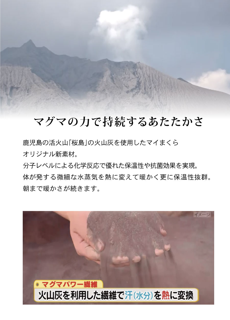 マグマの力で持続するあたたかさ鹿児島の活火山「桜島」の火山灰を使用したマイまくらオリジナル新素材。分子レベルによる化学反応で優れた保温性や抗菌効果を実現。体が発する微細な水蒸気を熱に変えて暖かく更に保温性抜群。朝まで暖かさが続きます。

